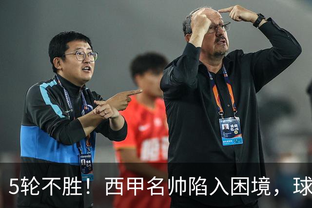 5轮不胜！西甲名帅陷入困境，球员无奈，球迷呼唤辞职